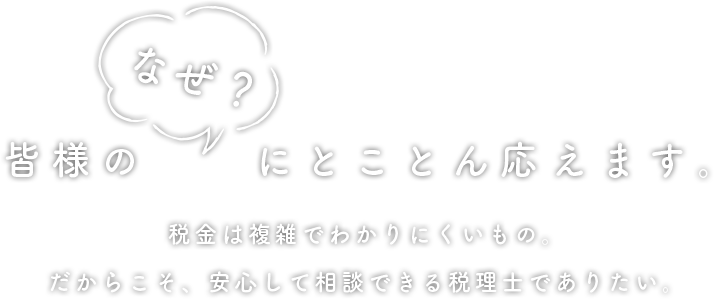 皆様の「なぜ？」にとことん答えます。税金は複雑で分かりにくいもの。だからこそ、安心して相談できる税理士でありたい。