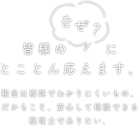 皆様の「なぜ？」にとことん答えます。税金は複雑で分かりにくいもの。だからこそ、安心して相談できる税理士でありたい。